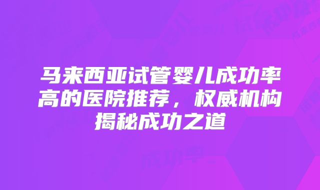 马来西亚试管婴儿成功率高的医院推荐,权威机构揭秘成功之道