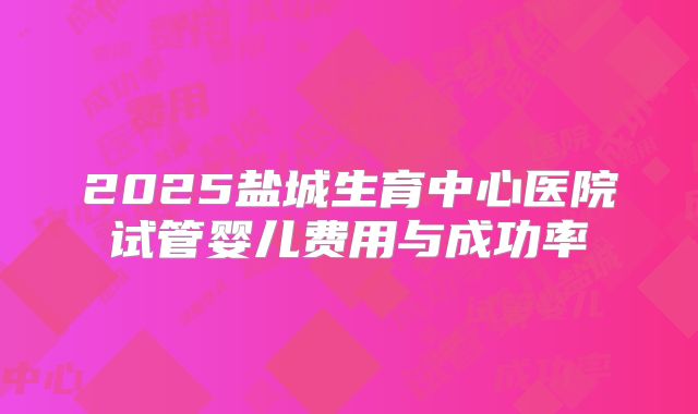 2025盐城生育中心医院试管婴儿费用与成功率