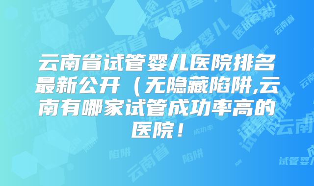 云南省试管婴儿医院排名最新公开（无隐藏陷阱,云南有哪家试管成功率高的医院！