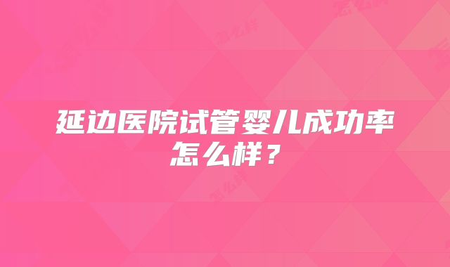 延边医院试管婴儿成功率怎么样?