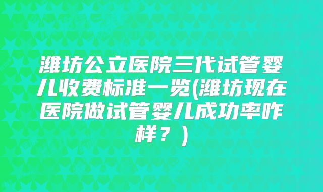 潍坊公立医院三代试管婴儿收费标准一览(潍坊现在医院做试管婴儿成功率咋样?)