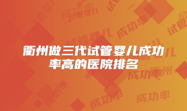 衢州做三代试管婴儿成功率高的医院排名