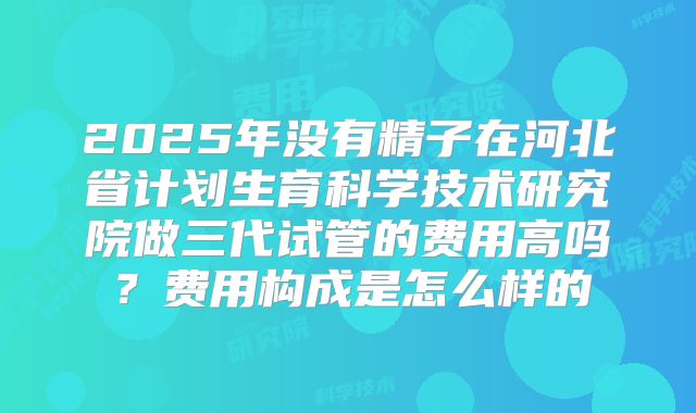 2025年没有精子在河北省计划生育科学技术研究院做三代试管的费用高吗?费用构成是怎么样的