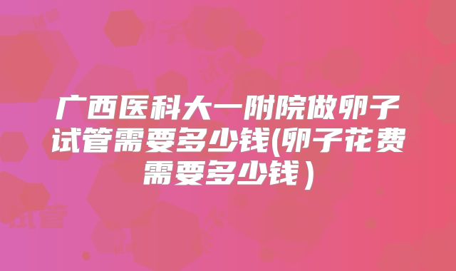 广西医科大一附院做卵子试管需要多少钱(卵子花费需要多少钱）