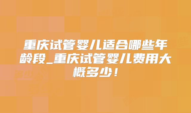 重庆试管婴儿适合哪些年龄段_重庆试管婴儿费用大概多少！