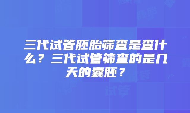 三代试管胚胎筛查是查什么？三代试管筛查的是几天的囊胚？