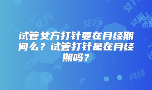 试管女方打针要在月经期间么？试管打针是在月经期吗？