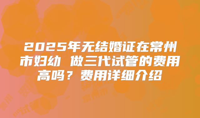 2025年无结婚证在常州市妇幼 做三代试管的费用高吗？费用详细介绍