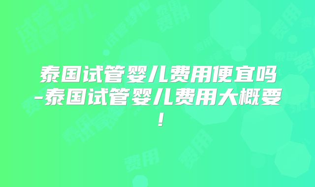 泰国试管婴儿费用便宜吗-泰国试管婴儿费用大概要！