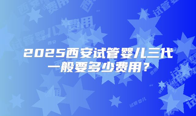 2025西安试管婴儿三代一般要多少费用？