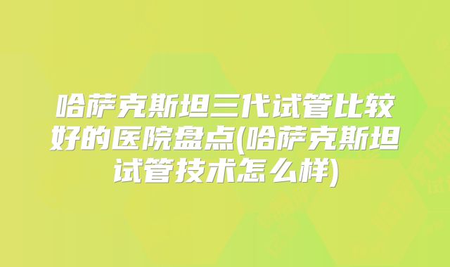 哈萨克斯坦三代试管比较好的医院盘点(哈萨克斯坦试管技术怎么样)