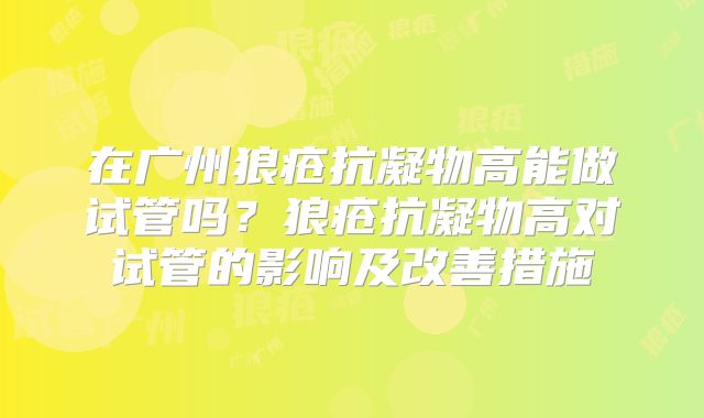 在广州狼疮抗凝物高能做试管吗?狼疮抗凝物高对试管的影响及改善措施