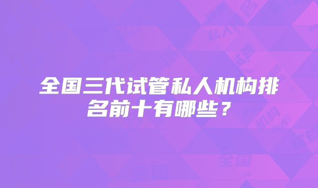 全国三代试管私人机构排名前十有哪些？