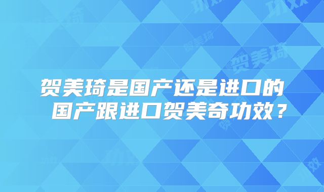 贺美琦是国产还是进口的 国产跟进口贺美奇功效?