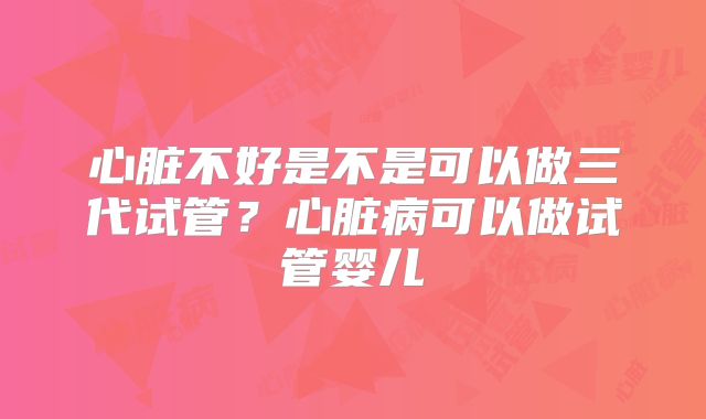 心脏不好是不是可以做三代试管？心脏病可以做试管婴儿