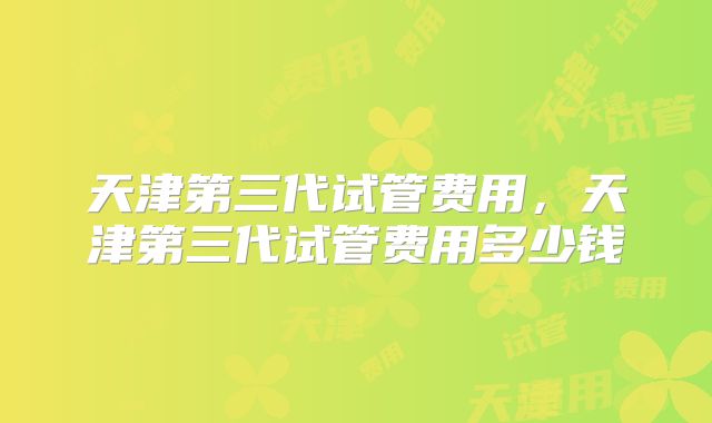 天津第三代试管费用，天津第三代试管费用多少钱