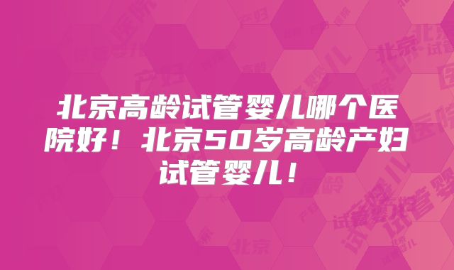 北京高龄试管婴儿哪个医院好！北京50岁高龄产妇试管婴儿！
