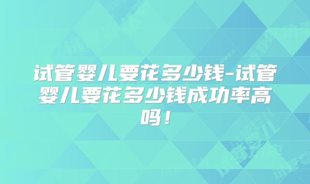试管婴儿要花多少钱-试管婴儿要花多少钱成功率高吗!