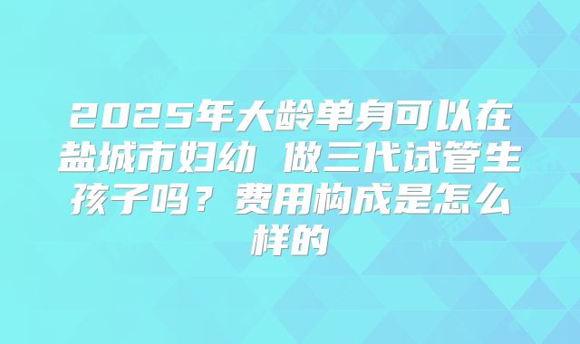 2025年大龄单身可以在盐城市妇幼 做三代试管生孩子吗？费用构成是怎么样的