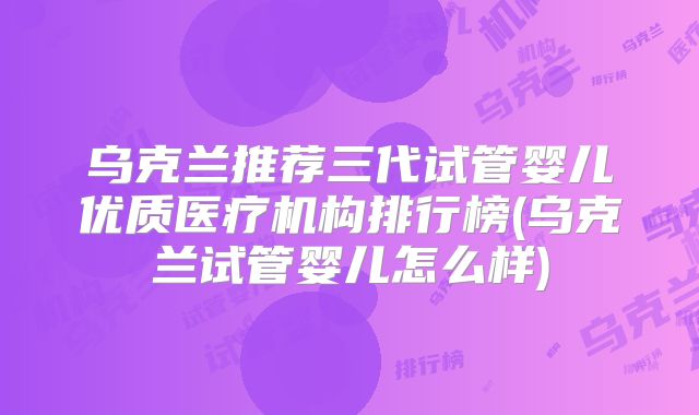 乌克兰推荐三代试管婴儿优质医疗机构排行榜(乌克兰试管婴儿怎么样)