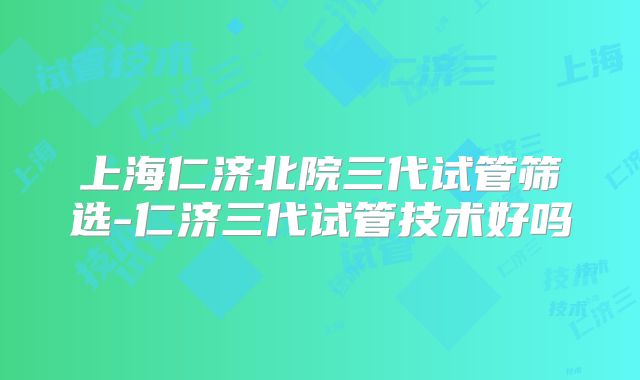 上海仁济北院三代试管筛选-仁济三代试管技术好吗