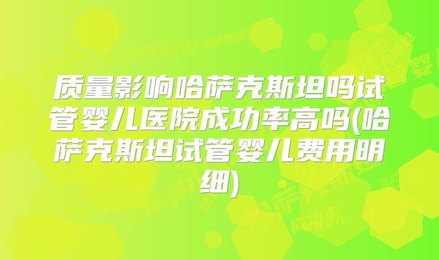 质量影响哈萨克斯坦吗试管婴儿医院成功率高吗(哈萨克斯坦试管婴儿费用明细)
