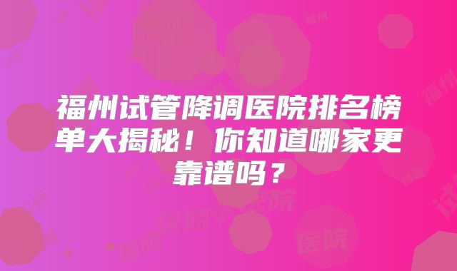 福州试管降调医院排名榜单大揭秘！你知道哪家更靠谱吗？