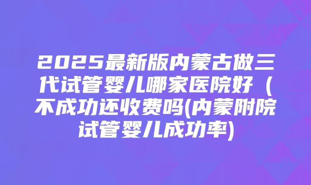 2025最新版内蒙古做三代试管婴儿哪家医院好(不成功还收费吗(内蒙附院试管婴儿成功率)