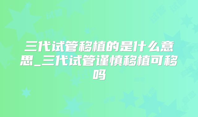 三代试管移植的是什么意思_三代试管谨慎移植可移吗