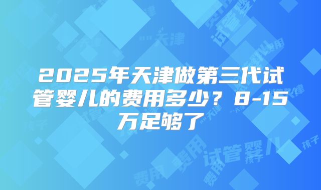 2025年天津做第三代试管婴儿的费用多少？8-15万足够了