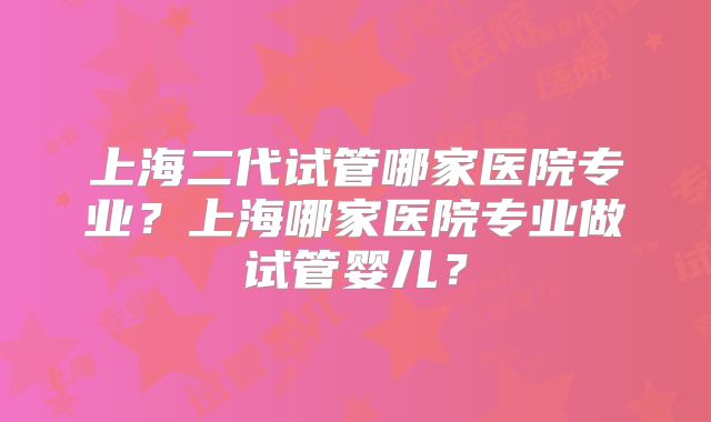上海二代试管哪家医院专业?上海哪家医院专业做试管婴儿?