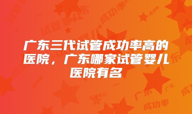 广东三代试管成功率高的医院，广东哪家试管婴儿医院有名
