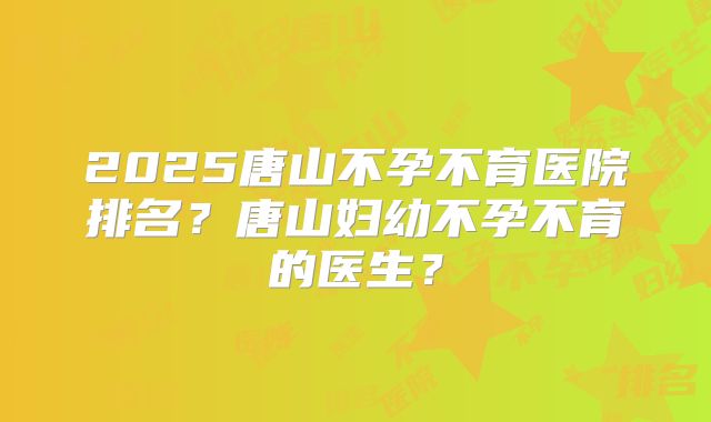 2025唐山不孕不育医院排名?唐山妇幼不孕不育的医生?