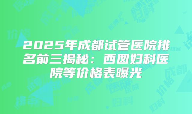 2025年成都试管医院排名前三揭秘:西囡妇科医院等价格表曝光
