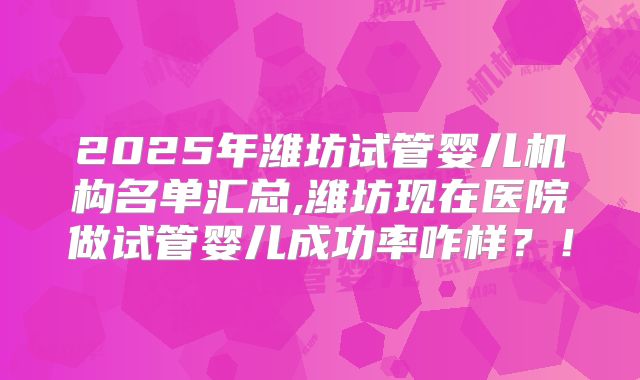 2025年潍坊试管婴儿机构名单汇总,潍坊现在医院做试管婴儿成功率咋样？！