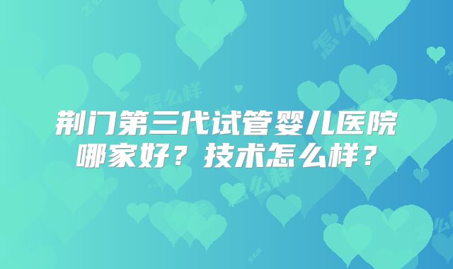 荆门第三代试管婴儿医院哪家好？技术怎么样？