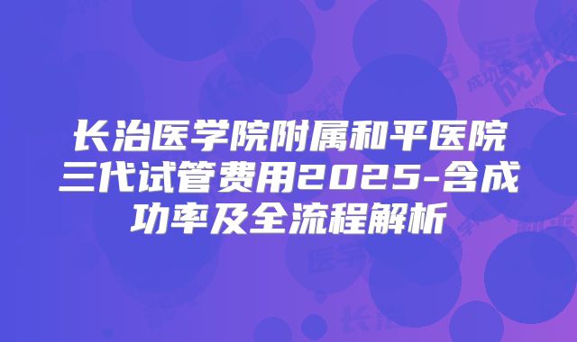 长治医学院附属和平医院三代试管费用2025-含成功率及全流程解析