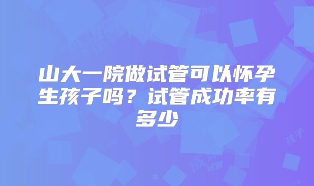 山大一院做试管可以怀孕生孩子吗？试管成功率有多少