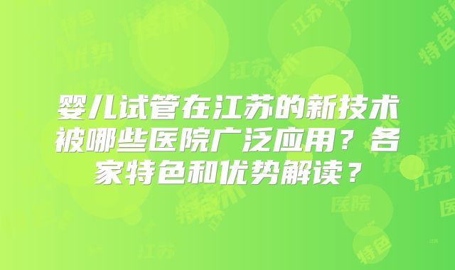 婴儿试管在江苏的新技术被哪些医院广泛应用？各家特色和优势解读？