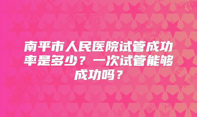 南平市人民医院试管成功率是多少?一次试管能够成功吗?