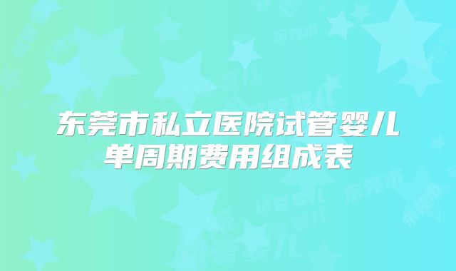 东莞市私立医院试管婴儿单周期费用组成表