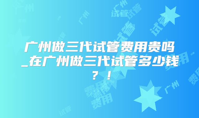 广州做三代试管费用贵吗_在广州做三代试管多少钱?!