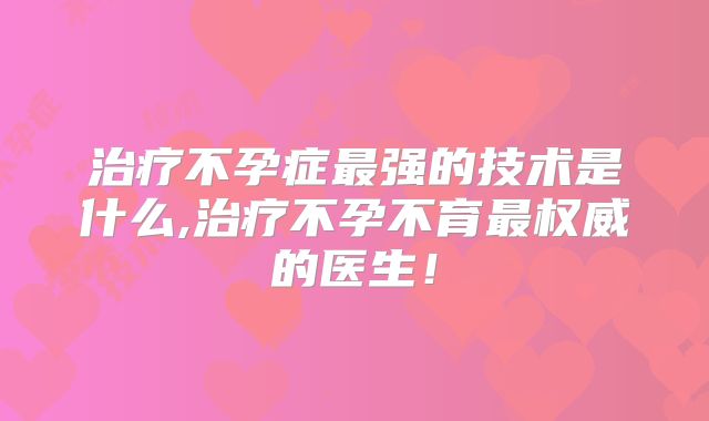 治疗不孕症最强的技术是什么,治疗不孕不育最权威的医生！