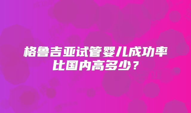 格鲁吉亚试管婴儿成功率比国内高多少?