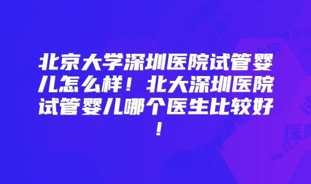 北京大学深圳医院试管婴儿怎么样！北大深圳医院试管婴儿哪个医生比较好！