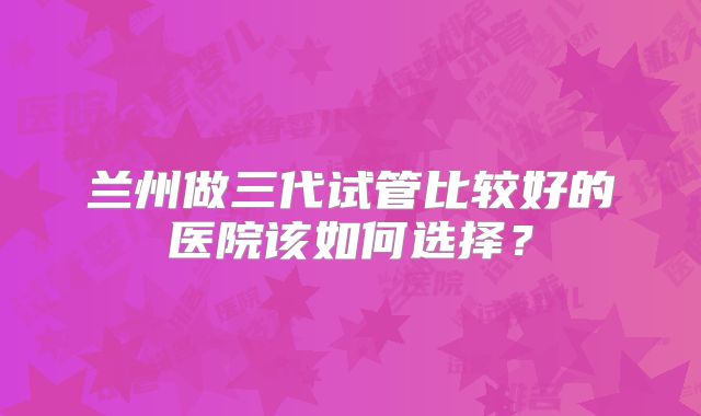兰州做三代试管比较好的医院该如何选择？