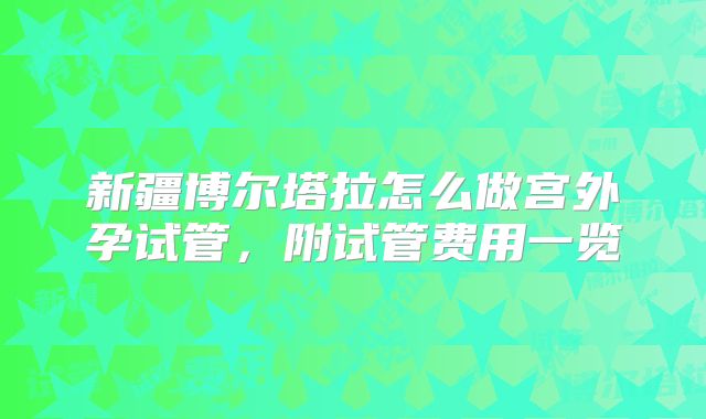 新疆博尔塔拉怎么做宫外孕试管,附试管费用一览