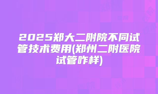 2025郑大二附院不同试管技术费用(郑州二附医院试管咋样)