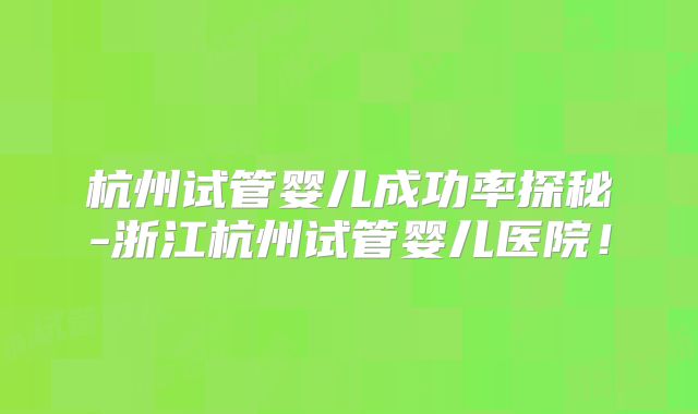 杭州试管婴儿成功率探秘-浙江杭州试管婴儿医院！