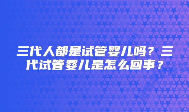 三代人都是试管婴儿吗？三代试管婴儿是怎么回事？